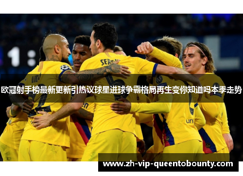 欧冠射手榜最新更新引热议球星进球争霸格局再生变你知道吗本季走势 欧冠射手榜最新更新引热议球星进球争霸格局再生变你知道吗本季走势