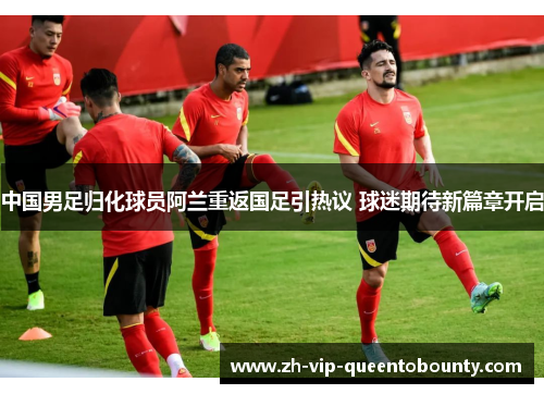 中国男足归化球员阿兰重返国足引热议 球迷期待新篇章开启
