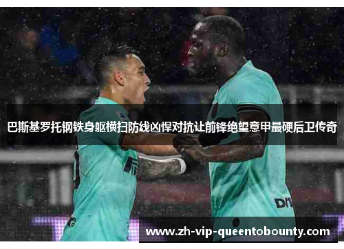 巴斯基罗托钢铁身躯横扫防线凶悍对抗让前锋绝望意甲最硬后卫传奇